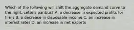 Which of the following will shift the aggregate demand curve to the​ right, ceteris paribus​? A. a decrease in expected profits for firms B. a decrease in disposable income C. an increase in interest rates D. an increase in net exports