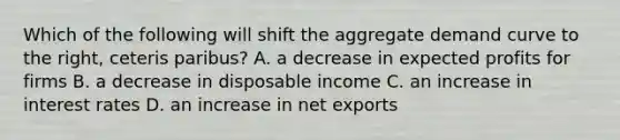 Which of the following will shift the aggregate demand curve to the​ right, ceteris paribus​? A. a decrease in expected profits for firms B. a decrease in disposable income C. an increase in interest rates D. an increase in net exports