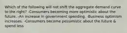 Which of the following will not shift the aggregate demand curve to the right? -Consumers becoming more optimistic about the future. -An increase in government spending. -Business optimism increases. -Consumers become pessimistic about the future & spend less