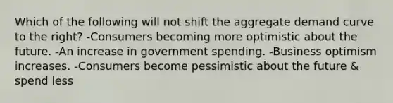 Which of the following will not shift the aggregate demand curve to the right? -Consumers becoming more optimistic about the future. -An increase in government spending. -Business optimism increases. -Consumers become pessimistic about the future & spend less