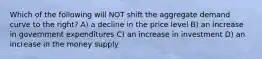 Which of the following will NOT shift the aggregate demand curve to the right? A) a decline in the price level B) an increase in government expenditures C) an increase in investment D) an increase in the money supply