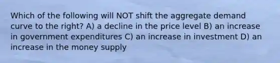 Which of the following will NOT shift the aggregate demand curve to the right? A) a decline in the price level B) an increase in government expenditures C) an increase in investment D) an increase in the money supply