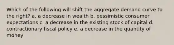 Which of the following will shift the aggregate demand curve to the right? a. a decrease in wealth b. pessimistic consumer expectations c. a decrease in the existing stock of capital d. contractionary fiscal policy e. a decrease in the quantity of money