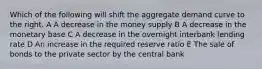 Which of the following will shift the aggregate demand curve to the right. A A decrease in the money supply B A decrease in the monetary base C A decrease in the overnight interbank lending rate D An increase in the required reserve ratio E The sale of bonds to the private sector by the central bank