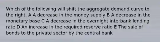 Which of the following will shift the aggregate demand curve to the right. A A decrease in the money supply B A decrease in the monetary base C A decrease in the overnight interbank lending rate D An increase in the required reserve ratio E The sale of bonds to the private sector by the central bank