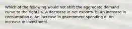 Which of the following would not shift the aggregate demand curve to the right? a. A decrease in net exports. b. An increase in consumption c. An increase in government spending d. An increase in investment