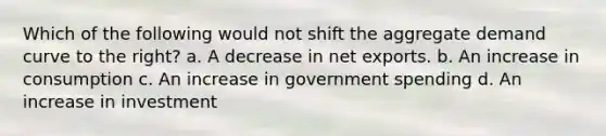 Which of the following would not shift the aggregate demand curve to the right? a. A decrease in net exports. b. An increase in consumption c. An increase in government spending d. An increase in investment