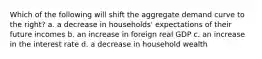 Which of the following will shift the aggregate demand curve to the right? a. a decrease in households' expectations of their future incomes b. an increase in foreign real GDP c. an increase in the interest rate d. a decrease in household wealth