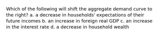 Which of the following will shift the aggregate demand curve to the right? a. a decrease in households' expectations of their future incomes b. an increase in foreign real GDP c. an increase in the interest rate d. a decrease in household wealth