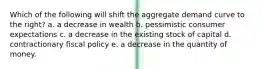 Which of the following will shift the aggregate demand curve to the right? a. a decrease in wealth b. pessimistic consumer expectations c. a decrease in the existing stock of capital d. contractionary fiscal policy e. a decrease in the quantity of money.