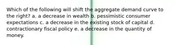 Which of the following will shift the aggregate demand curve to the right? a. a decrease in wealth b. pessimistic consumer expectations c. a decrease in the existing stock of capital d. contractionary fiscal policy e. a decrease in the quantity of money.