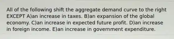 All of the following shift the aggregate demand curve to the right EXCEPT A)an increase in taxes. B)an expansion of the global economy. C)an increase in expected future profit. D)an increase in foreign income. E)an increase in government expenditure.