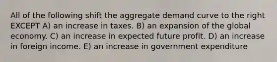 All of the following shift the aggregate demand curve to the right EXCEPT A) an increase in taxes. B) an expansion of the global economy. C) an increase in expected future profit. D) an increase in foreign income. E) an increase in government expenditure