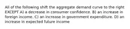 All of the following shift the aggregate demand curve to the right EXCEPT A) a decrease in consumer confidence. B) an increase in foreign income. C) an increase in government expenditure. D) an increase in expected future income