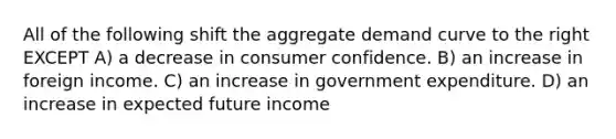 All of the following shift the aggregate demand curve to the right EXCEPT A) a decrease in consumer confidence. B) an increase in foreign income. C) an increase in government expenditure. D) an increase in expected future income