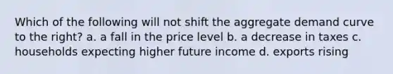 Which of the following will not shift the aggregate demand curve to the right? a. a fall in the price level b. a decrease in taxes c. households expecting higher future income d. exports rising