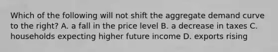 Which of the following will not shift the aggregate demand curve to the right? A. a fall in the price level B. a decrease in taxes C. households expecting higher future income D. exports rising