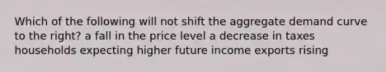 Which of the following will not shift the aggregate demand curve to the right? a fall in the price level a decrease in taxes households expecting higher future income exports rising