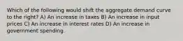 Which of the following would shift the aggregate demand curve to the right? A) An increase in taxes B) An increase in input prices C) An increase in interest rates D) An increase in government spending.