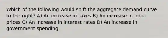 Which of the following would shift the aggregate demand curve to the right? A) An increase in taxes B) An increase in input prices C) An increase in interest rates D) An increase in government spending.