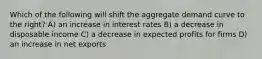 Which of the following will shift the aggregate demand curve to the right? A) an increase in interest rates B) a decrease in disposable income C) a decrease in expected profits for firms D) an increase in net exports