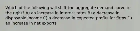 Which of the following will shift the aggregate demand curve to the right? A) an increase in interest rates B) a decrease in disposable income C) a decrease in expected profits for firms D) an increase in net exports