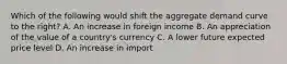 Which of the following would shift the aggregate demand curve to the right? A. An increase in foreign income B. An appreciation of the value of a country's currency C. A lower future expected price level D. An increase in import