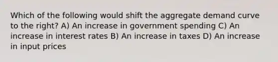 Which of the following would shift the aggregate demand curve to the right? A) An increase in government spending C) An increase in interest rates B) An increase in taxes D) An increase in input prices