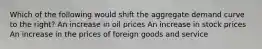 Which of the following would shift the aggregate demand curve to the right? An increase in oil prices An increase in stock prices An increase in the prices of foreign goods and service