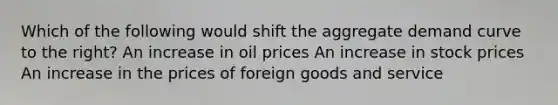 Which of the following would shift the aggregate demand curve to the right? An increase in oil prices An increase in stock prices An increase in the prices of foreign goods and service