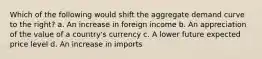 Which of the following would shift the aggregate demand curve to the right? a. An increase in foreign income b. An appreciation of the value of a country's currency c. A lower future expected price level d. An increase in imports