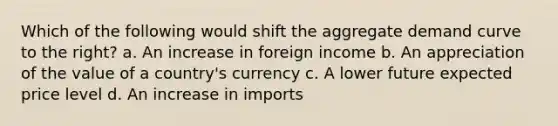 Which of the following would shift the aggregate demand curve to the right? a. An increase in foreign income b. An appreciation of the value of a country's currency c. A lower future expected price level d. An increase in imports