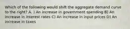 Which of the following would shift the aggregate demand curve to the right? A. ) An increase in government spending B) An increase in interest rates C) An increase in input prices D) An increase in taxes