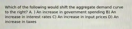 Which of the following would shift the aggregate demand curve to the right? A. ) An increase in government spending B) An increase in interest rates C) An increase in input prices D) An increase in taxes