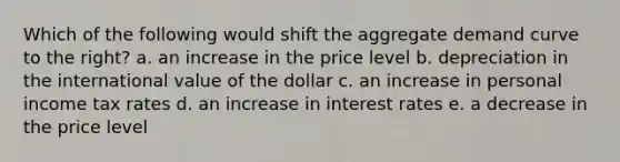 Which of the following would shift the aggregate demand curve to the right? a. an increase in the price level b. depreciation in the international value of the dollar c. an increase in personal income tax rates d. an increase in interest rates e. a decrease in the price level