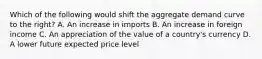 Which of the following would shift the aggregate demand curve to the right? A. An increase in imports B. An increase in foreign income C. An appreciation of the value of a country's currency D. A lower future expected price level