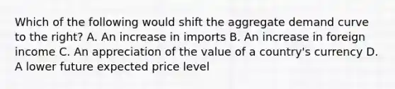 Which of the following would shift the aggregate demand curve to the right? A. An increase in imports B. An increase in foreign income C. An appreciation of the value of a country's currency D. A lower future expected price level