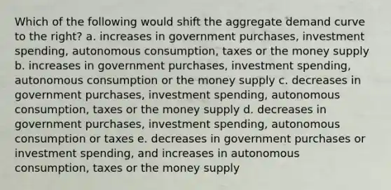 Which of the following would shift the aggregate demand curve to the right? a. increases in government purchases, investment spending, autonomous consumption, taxes or the money supply b. increases in government purchases, investment spending, autonomous consumption or the money supply c. decreases in government purchases, investment spending, autonomous consumption, taxes or the money supply d. decreases in government purchases, investment spending, autonomous consumption or taxes e. decreases in government purchases or investment spending, and increases in autonomous consumption, taxes or the money supply