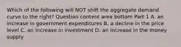 Which of the following will NOT shift the aggregate demand curve to the​ right? Question content area bottom Part 1 A. an increase in government expenditures B. a decline in the price level C. an increase in investment D. an increase in the money supply