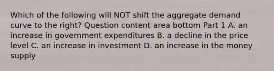 Which of the following will NOT shift the aggregate demand curve to the​ right? Question content area bottom Part 1 A. an increase in government expenditures B. a decline in the price level C. an increase in investment D. an increase in the money supply