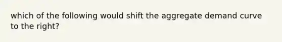 which of the following would shift the aggregate demand curve to the right?