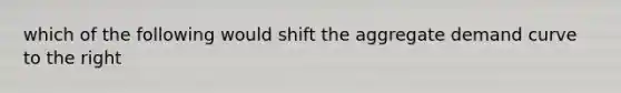 which of the following would shift the aggregate demand curve to the right