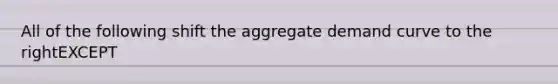 All of the following shift the aggregate demand curve to the rightEXCEPT