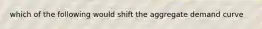 which of the following would shift the aggregate demand curve