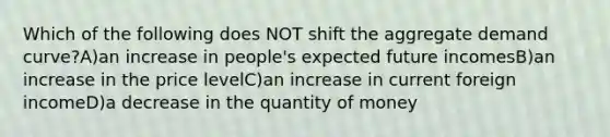 Which of the following does NOT shift the aggregate demand curve?A)an increase in people's expected future incomesB)an increase in the price levelC)an increase in current foreign incomeD)a decrease in the quantity of money