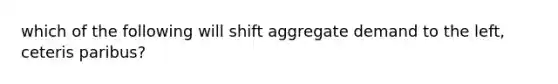 which of the following will shift aggregate demand to the left, ceteris paribus?