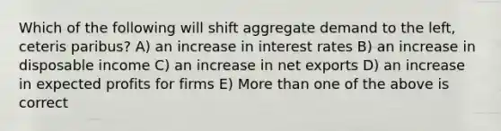 Which of the following will shift aggregate demand to the left, ceteris paribus? A) an increase in interest rates B) an increase in disposable income C) an increase in net exports D) an increase in expected profits for firms E) More than one of the above is correct