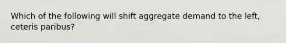 Which of the following will shift aggregate demand to the left, ceteris paribus?