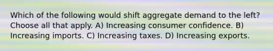 Which of the following would shift aggregate demand to the left? Choose all that apply. A) Increasing consumer confidence. B) Increasing imports. C) Increasing taxes. D) Increasing exports.