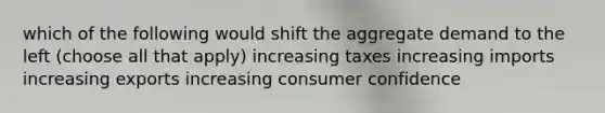 which of the following would shift the aggregate demand to the left (choose all that apply) increasing taxes increasing imports increasing exports increasing consumer confidence